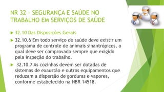 NR 32 - SEGURANÇA E SAÚDE NO
TRABALHO EM SERVIÇOS DE SAÚDE
 32.10 Das Disposições Gerais
 32.10.6 Em todo serviço de saúde deve existir um
programa de controle de animais sinantrópicos, o
qual deve ser comprovado sempre que exigido
pela inspeção do trabalho.
 32.10.7 As cozinhas devem ser dotadas de
sistemas de exaustão e outros equipamentos que
reduzam a dispersão de gorduras e vapores,
conforme estabelecido na NBR 14518.
 