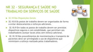 NR 32 - SEGURANÇA E SAÚDE NO
TRABALHO EM SERVIÇOS DE SAÚDE
 32.10 Das Disposições Gerais
 32.10.8 Os postos de trabalho devem ser organizados de forma
a evitar deslocamentos e esforços adicionais.
 32.10.9 Em todos os postos de trabalho devem ser previstos
dispositivos seguros e com estabilidade, que permitam aos
trabalhadores acessar locais altos sem esforço adicional.
 32.10.10 Nos procedimentos de movimentação e transporte de
pacientes deve ser privilegiado o uso de dispositivos que
minimizem o esforço realizado pelos trabalhadores.
 