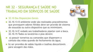 NR 32 - SEGURANÇA E SAÚDE NO
TRABALHO EM SERVIÇOS DE SAÚDE
 32.10 Das Disposições Gerais
 32.10.13 O ambiente onde são realizados procedimentos
que provoquem odores fétidos deve ser provido de sistema
de exaustão ou outro dispositivo que os minimizem.
 32.10.14 É vedado aos trabalhadores pipetar com a boca.
32.10.15 Todos os lavatórios e pias devem:
 a) possuir torneiras ou comandos que dispensem o
contato das mãos quando do fechamento da água;
 b) ser providos de sabão líquido e toalhas descartáveis
para secagem das mãos.
 