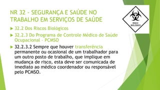 NR 32 - SEGURANÇA E SAÚDE NO
TRABALHO EM SERVIÇOS DE SAÚDE
 32.2 Dos Riscos Biológicos
 32.2.3 Do Programa de Controle Médico de Saúde
Ocupacional – PCMSO
 32.2.3.2 Sempre que houver transferência
permanente ou ocasional de um trabalhador para
um outro posto de trabalho, que implique em
mudança de risco, esta deve ser comunicada de
imediato ao médico coordenador ou responsável
pelo PCMSO.
 