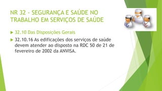 NR 32 - SEGURANÇA E SAÚDE NO
TRABALHO EM SERVIÇOS DE SAÚDE
 32.10 Das Disposições Gerais
 32.10.16 As edificações dos serviços de saúde
devem atender ao disposto na RDC 50 de 21 de
fevereiro de 2002 da ANVISA.
 
