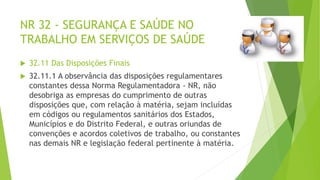 NR 32 - SEGURANÇA E SAÚDE NO
TRABALHO EM SERVIÇOS DE SAÚDE
 32.11 Das Disposições Finais
 32.11.1 A observância das disposições regulamentares
constantes dessa Norma Regulamentadora - NR, não
desobriga as empresas do cumprimento de outras
disposições que, com relação à matéria, sejam incluídas
em códigos ou regulamentos sanitários dos Estados,
Municípios e do Distrito Federal, e outras oriundas de
convenções e acordos coletivos de trabalho, ou constantes
nas demais NR e legislação federal pertinente à matéria.
 