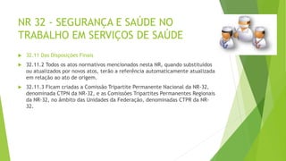 NR 32 - SEGURANÇA E SAÚDE NO
TRABALHO EM SERVIÇOS DE SAÚDE
 32.11 Das Disposições Finais
 32.11.2 Todos os atos normativos mencionados nesta NR, quando substituídos
ou atualizados por novos atos, terão a referência automaticamente atualizada
em relação ao ato de origem.
 32.11.3 Ficam criadas a Comissão Tripartite Permanente Nacional da NR-32,
denominada CTPN da NR-32, e as Comissões Tripartites Permanentes Regionais
da NR-32, no âmbito das Unidades da Federação, denominadas CTPR da NR-
32.
 