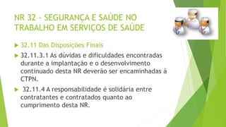 NR 32 - SEGURANÇA E SAÚDE NO
TRABALHO EM SERVIÇOS DE SAÚDE
 32.11 Das Disposições Finais
 32.11.3.1 As dúvidas e dificuldades encontradas
durante a implantação e o desenvolvimento
continuado desta NR deverão ser encaminhadas à
CTPN.
 32.11.4 A responsabilidade é solidária entre
contratantes e contratados quanto ao
cumprimento desta NR.
 