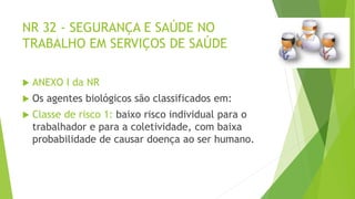NR 32 - SEGURANÇA E SAÚDE NO
TRABALHO EM SERVIÇOS DE SAÚDE
 ANEXO I da NR
 Os agentes biológicos são classificados em:
 Classe de risco 1: baixo risco individual para o
trabalhador e para a coletividade, com baixa
probabilidade de causar doença ao ser humano.
 