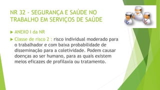 NR 32 - SEGURANÇA E SAÚDE NO
TRABALHO EM SERVIÇOS DE SAÚDE
 ANEXO I da NR
 Classe de risco 2 : risco individual moderado para
o trabalhador e com baixa probabilidade de
disseminação para a coletividade. Podem causar
doenças ao ser humano, para as quais existem
meios eficazes de profilaxia ou tratamento.
 