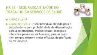 NR 32 - SEGURANÇA E SAÚDE NO
TRABALHO EM SERVIÇOS DE SAÚDE
 ANEXO I da NR
 Classe de risco 3 : risco individual elevado para o
trabalhador e com probabilidade de disseminação
para a coletividade. Podem causar doenças e
infecções graves ao ser humano, para as quais
nem sempre existem meios eficazes de profilaxia
ou tratamento.
 