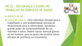 NR 32 - SEGURANÇA E SAÚDE NO
TRABALHO EM SERVIÇOS DE SAÚDE
 ANEXO I da NR
 Classe de risco 4 : risco individual elevado para o
trabalhador e com probabilidade elevada de
disseminação para a coletividade. Apresenta
grande poder de transmissibilidade de um
indivíduo a outro. Podem causar doenças graves
ao ser humano, para as quais não existem meios
eficazes de profilaxia ou tratamento.
 