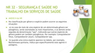 NR 32 - SEGURANÇA E SAÚDE NO
TRABALHO EM SERVIÇOS DE SAÚDE
 ANEXO II da NR
 Na classificação por gênero e espécie podem ocorrer as seguintes
situações:
 a) no caso de mais de uma espécie de um determinado gênero ser
patogênica, serão assinaladas as mais importantes, e as demais serão
seguidas da denominação “spp“, indicando que outras espécies do
gênero podem ser também patogênicas. Por exemplo: Campylobacter
fetus, Campylobacter jejuni, Campylobacter spp.
 b) quando uma única espécie aparece na tabela, por exemplo,
Rochalimaea quintana, indica que especificamente este agente é
patógeno.
 