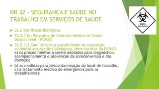 NR 32 - SEGURANÇA E SAÚDE NO
TRABALHO EM SERVIÇOS DE SAÚDE
 32.2 Dos Riscos Biológicos
 32.2.3 Do Programa de Controle Médico de Saúde
Ocupacional – PCMSO
 32.2.3.3 Com relação à possibilidade de exposição
acidental aos agentes biológicos, deve constar do PCMSO:
a) os procedimentos a serem adotados para diagnóstico,
acompanhamento e prevenção da soroconversão e das
doenças;
 b) as medidas para descontaminação do local de trabalho;
c) o tratamento médico de emergência para os
trabalhadores;
 