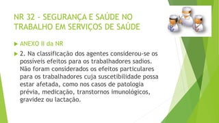 NR 32 - SEGURANÇA E SAÚDE NO
TRABALHO EM SERVIÇOS DE SAÚDE
 ANEXO II da NR
 2. Na classificação dos agentes considerou-se os
possíveis efeitos para os trabalhadores sadios.
Não foram considerados os efeitos particulares
para os trabalhadores cuja suscetibilidade possa
estar afetada, como nos casos de patologia
prévia, medicação, transtornos imunológicos,
gravidez ou lactação.
 