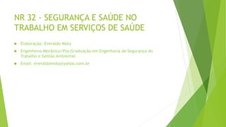NR 32 - SEGURANÇA E SAÚDE NO
TRABALHO EM SERVIÇOS DE SAÚDE
 Elaboração: Everaldo Mota
 Engenheiro Mecânico/Pós-Graduação em Engenharia de Segurança do
Trabalho e Gestão Ambiental.
 Email: everaldomota@yahoo.com.br
 