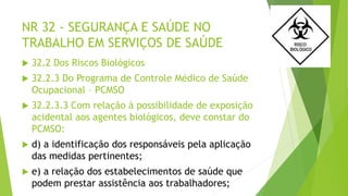 NR 32 - SEGURANÇA E SAÚDE NO
TRABALHO EM SERVIÇOS DE SAÚDE
 32.2 Dos Riscos Biológicos
 32.2.3 Do Programa de Controle Médico de Saúde
Ocupacional – PCMSO
 32.2.3.3 Com relação à possibilidade de exposição
acidental aos agentes biológicos, deve constar do
PCMSO:
 d) a identificação dos responsáveis pela aplicação
das medidas pertinentes;
 e) a relação dos estabelecimentos de saúde que
podem prestar assistência aos trabalhadores;
 