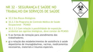 NR 32 - SEGURANÇA E SAÚDE NO
TRABALHO EM SERVIÇOS DE SAÚDE
 32.2 Dos Riscos Biológicos
 32.2.3 Do Programa de Controle Médico de Saúde
Ocupacional – PCMSO
 32.2.3.3 Com relação à possibilidade de exposição
acidental aos agentes biológicos, deve constar do PCMSO:
 f) as formas de remoção para atendimento dos
trabalhadores;
 g) a relação dos estabelecimentos de assistência à saúde
depositários de imunoglobulinas, vacinas, medicamentos
necessários, materiais e insumos especiais.
 
