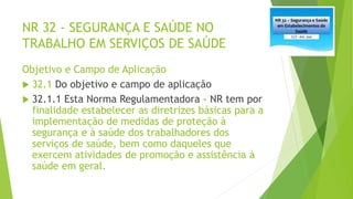 NR 32 - SEGURANÇA E SAÚDE NO
TRABALHO EM SERVIÇOS DE SAÚDE
Objetivo e Campo de Aplicação
 32.1 Do objetivo e campo de aplicação
 32.1.1 Esta Norma Regulamentadora – NR tem por
finalidade estabelecer as diretrizes básicas para a
implementação de medidas de proteção à
segurança e à saúde dos trabalhadores dos
serviços de saúde, bem como daqueles que
exercem atividades de promoção e assistência à
saúde em geral.
 