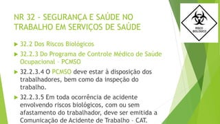 NR 32 - SEGURANÇA E SAÚDE NO
TRABALHO EM SERVIÇOS DE SAÚDE
 32.2 Dos Riscos Biológicos
 32.2.3 Do Programa de Controle Médico de Saúde
Ocupacional – PCMSO
 32.2.3.4 O PCMSO deve estar à disposição dos
trabalhadores, bem como da inspeção do
trabalho.
 32.2.3.5 Em toda ocorrência de acidente
envolvendo riscos biológicos, com ou sem
afastamento do trabalhador, deve ser emitida a
Comunicação de Acidente de Trabalho – CAT.
 