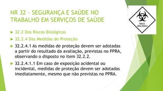NR 32 - SEGURANÇA E SAÚDE NO
TRABALHO EM SERVIÇOS DE SAÚDE
 32.2 Dos Riscos Biológicos
 32.2.4 Das Medidas de Proteção
 32.2.4.1 As medidas de proteção devem ser adotadas
a partir do resultado da avaliação, previstas no PPRA,
observando o disposto no item 32.2.2.
 32.2.4.1.1 Em caso de exposição acidental ou
incidental, medidas de proteção devem ser adotadas
imediatamente, mesmo que não previstas no PPRA.
 