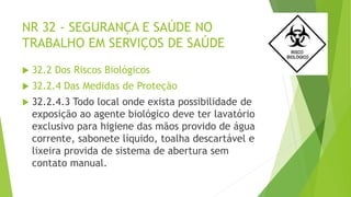 NR 32 - SEGURANÇA E SAÚDE NO
TRABALHO EM SERVIÇOS DE SAÚDE
 32.2 Dos Riscos Biológicos
 32.2.4 Das Medidas de Proteção
 32.2.4.3 Todo local onde exista possibilidade de
exposição ao agente biológico deve ter lavatório
exclusivo para higiene das mãos provido de água
corrente, sabonete líquido, toalha descartável e
lixeira provida de sistema de abertura sem
contato manual.
 