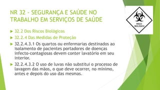 NR 32 - SEGURANÇA E SAÚDE NO
TRABALHO EM SERVIÇOS DE SAÚDE
 32.2 Dos Riscos Biológicos
 32.2.4 Das Medidas de Proteção
 32.2.4.3.1 Os quartos ou enfermarias destinados ao
isolamento de pacientes portadores de doenças
infecto-contagiosas devem conter lavatório em seu
interior.
 32.2.4.3.2 O uso de luvas não substitui o processo de
lavagem das mãos, o que deve ocorrer, no mínimo,
antes e depois do uso das mesmas.
 
