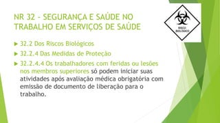 NR 32 - SEGURANÇA E SAÚDE NO
TRABALHO EM SERVIÇOS DE SAÚDE
 32.2 Dos Riscos Biológicos
 32.2.4 Das Medidas de Proteção
 32.2.4.4 Os trabalhadores com feridas ou lesões
nos membros superiores só podem iniciar suas
atividades após avaliação médica obrigatória com
emissão de documento de liberação para o
trabalho.
 