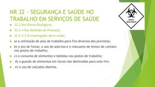 NR 32 - SEGURANÇA E SAÚDE NO
TRABALHO EM SERVIÇOS DE SAÚDE
 32.2 Dos Riscos Biológicos
 32.2.4 Das Medidas de Proteção
 32.2.4.5 O empregador deve vedar:
 a) a utilização de pias de trabalho para fins diversos dos previstos;
 b) o ato de fumar, o uso de adornos e o manuseio de lentes de contato
nos postos de trabalho;
 c) o consumo de alimentos e bebidas nos postos de trabalho;
 d) a guarda de alimentos em locais não destinados para este fim;
 e) o uso de calçados abertos.
 
