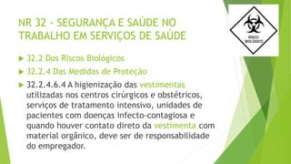NR 32 - SEGURANÇA E SAÚDE NO
TRABALHO EM SERVIÇOS DE SAÚDE
 32.2 Dos Riscos Biológicos
 32.2.4 Das Medidas de Proteção
 32.2.4.6.4 A higienização das vestimentas
utilizadas nos centros cirúrgicos e obstétricos,
serviços de tratamento intensivo, unidades de
pacientes com doenças infecto-contagiosa e
quando houver contato direto da vestimenta com
material orgânico, deve ser de responsabilidade
do empregador.
 