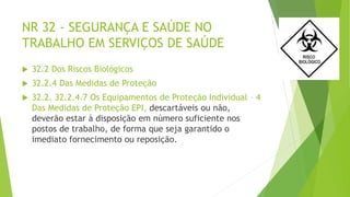 NR 32 - SEGURANÇA E SAÚDE NO
TRABALHO EM SERVIÇOS DE SAÚDE
 32.2 Dos Riscos Biológicos
 32.2.4 Das Medidas de Proteção
 32.2. 32.2.4.7 Os Equipamentos de Proteção Individual – 4
Das Medidas de Proteção EPI, descartáveis ou não,
deverão estar à disposição em número suficiente nos
postos de trabalho, de forma que seja garantido o
imediato fornecimento ou reposição.
 