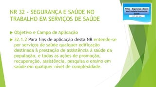NR 32 - SEGURANÇA E SAÚDE NO
TRABALHO EM SERVIÇOS DE SAÚDE
 Objetivo e Campo de Aplicação
 32.1.2 Para fins de aplicação desta NR entende-se
por serviços de saúde qualquer edificação
destinada à prestação de assistência à saúde da
população, e todas as ações de promoção,
recuperação, assistência, pesquisa e ensino em
saúde em qualquer nível de complexidade.
 