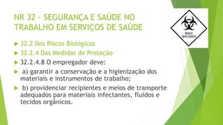 NR 32 - SEGURANÇA E SAÚDE NO
TRABALHO EM SERVIÇOS DE SAÚDE
 32.2 Dos Riscos Biológicos
 32.2.4 Das Medidas de Proteção
 32.2.4.8 O empregador deve:
 a) garantir a conservação e a higienização dos
materiais e instrumentos de trabalho;
 b) providenciar recipientes e meios de transporte
adequados para materiais infectantes, fluidos e
tecidos orgânicos.
 