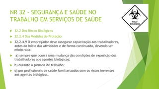NR 32 - SEGURANÇA E SAÚDE NO
TRABALHO EM SERVIÇOS DE SAÚDE
 32.2 Dos Riscos Biológicos
 32.2.4 Das Medidas de Proteção
 32.2.4.9 O empregador deve assegurar capacitação aos trabalhadores,
antes do início das atividades e de forma continuada, devendo ser
ministrada:
 a) sempre que ocorra uma mudança das condições de exposição dos
trabalhadores aos agentes biológicos;
 b) durante a jornada de trabalho;
 c) por profissionais de saúde familiarizados com os riscos inerentes
aos agentes biológicos.
 