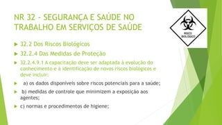NR 32 - SEGURANÇA E SAÚDE NO
TRABALHO EM SERVIÇOS DE SAÚDE
 32.2 Dos Riscos Biológicos
 32.2.4 Das Medidas de Proteção
 32.2.4.9.1 A capacitação deve ser adaptada à evolução do
conhecimento e à identificação de novos riscos biológicos e
deve incluir:
 a) os dados disponíveis sobre riscos potenciais para a saúde;
 b) medidas de controle que minimizem a exposição aos
agentes;
 c) normas e procedimentos de higiene;
 