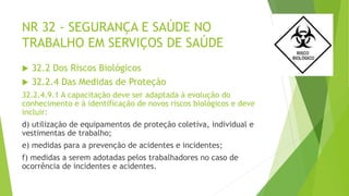 NR 32 - SEGURANÇA E SAÚDE NO
TRABALHO EM SERVIÇOS DE SAÚDE
 32.2 Dos Riscos Biológicos
 32.2.4 Das Medidas de Proteção
32.2.4.9.1 A capacitação deve ser adaptada à evolução do
conhecimento e à identificação de novos riscos biológicos e deve
incluir:
d) utilização de equipamentos de proteção coletiva, individual e
vestimentas de trabalho;
e) medidas para a prevenção de acidentes e incidentes;
f) medidas a serem adotadas pelos trabalhadores no caso de
ocorrência de incidentes e acidentes.
 