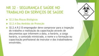 NR 32 - SEGURANÇA E SAÚDE NO
TRABALHO EM SERVIÇOS DE SAÚDE
 32.2 Dos Riscos Biológicos
 32.2.4 Das Medidas de Proteção
 32.2.4.9.2 O empregador deve comprovar para a inspeção
do trabalho a realização da capacitação através de
documentos que informem a data, o horário, a carga
horária, o conteúdo ministrado, o nome e a formação ou
capacitação profissional do instrutor e dos trabalhadores
envolvidos.
 