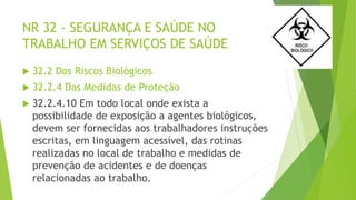 NR 32 - SEGURANÇA E SAÚDE NO
TRABALHO EM SERVIÇOS DE SAÚDE
 32.2 Dos Riscos Biológicos
 32.2.4 Das Medidas de Proteção
 32.2.4.10 Em todo local onde exista a
possibilidade de exposição a agentes biológicos,
devem ser fornecidas aos trabalhadores instruções
escritas, em linguagem acessível, das rotinas
realizadas no local de trabalho e medidas de
prevenção de acidentes e de doenças
relacionadas ao trabalho.
 