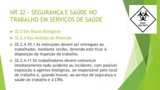 NR 32 - SEGURANÇA E SAÚDE NO
TRABALHO EM SERVIÇOS DE SAÚDE
 32.2 Dos Riscos Biológicos
 32.2.4 Das Medidas de Proteção
 32.2.4.10.1 As instruções devem ser entregues ao
trabalhador, mediante recibo, devendo este ficar à
disposição da inspeção do trabalho.
 32.2.4.11 Os trabalhadores devem comunicar
imediatamente todo acidente ou incidente, com possível
exposição a agentes biológicos, ao responsável pelo local
de trabalho e, quando houver, ao serviço de segurança e
saúde do trabalho e à CIPA.
 