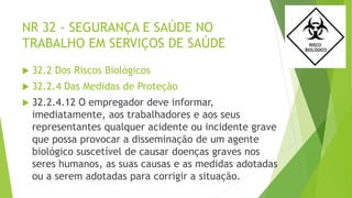 NR 32 - SEGURANÇA E SAÚDE NO
TRABALHO EM SERVIÇOS DE SAÚDE
 32.2 Dos Riscos Biológicos
 32.2.4 Das Medidas de Proteção
 32.2.4.12 O empregador deve informar,
imediatamente, aos trabalhadores e aos seus
representantes qualquer acidente ou incidente grave
que possa provocar a disseminação de um agente
biológico suscetível de causar doenças graves nos
seres humanos, as suas causas e as medidas adotadas
ou a serem adotadas para corrigir a situação.
 