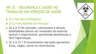 NR 32 - SEGURANÇA E SAÚDE NO
TRABALHO EM SERVIÇOS DE SAÚDE
 32.2 Dos Riscos Biológicos
 32.2.4 Das Medidas de Proteção
 32.2.4.13 Os colchões, colchonetes e demais
almofadados devem ser revestidos de material
lavável e impermeável, permitindo desinfecção e
fácil higienização.
 32.2.4.13.1 O revestimento não pode apresentar
furos, rasgos, sulcos ou reentrâncias.
 