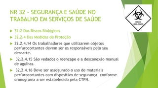 NR 32 - SEGURANÇA E SAÚDE NO
TRABALHO EM SERVIÇOS DE SAÚDE
 32.2 Dos Riscos Biológicos
 32.2.4 Das Medidas de Proteção
 32.2.4.14 Os trabalhadores que utilizarem objetos
perfurocortantes devem ser os responsáveis pelo seu
descarte.
 32.2.4.15 São vedados o reencape e a desconexão manual
de agulhas.
 32.2.4.16 Deve ser assegurado o uso de materiais
perfurocortantes com dispositivo de segurança, conforme
cronograma a ser estabelecido pela CTPN.
 