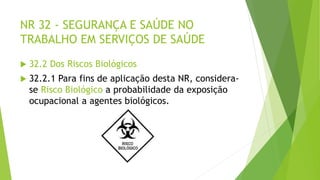 NR 32 - SEGURANÇA E SAÚDE NO
TRABALHO EM SERVIÇOS DE SAÚDE
 32.2 Dos Riscos Biológicos
 32.2.1 Para fins de aplicação desta NR, considera-
se Risco Biológico a probabilidade da exposição
ocupacional a agentes biológicos.
 