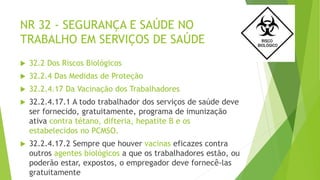 NR 32 - SEGURANÇA E SAÚDE NO
TRABALHO EM SERVIÇOS DE SAÚDE
 32.2 Dos Riscos Biológicos
 32.2.4 Das Medidas de Proteção
 32.2.4.17 Da Vacinação dos Trabalhadores
 32.2.4.17.1 A todo trabalhador dos serviços de saúde deve
ser fornecido, gratuitamente, programa de imunização
ativa contra tétano, difteria, hepatite B e os
estabelecidos no PCMSO.
 32.2.4.17.2 Sempre que houver vacinas eficazes contra
outros agentes biológicos a que os trabalhadores estão, ou
poderão estar, expostos, o empregador deve fornecê-las
gratuitamente
 