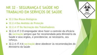 NR 32 - SEGURANÇA E SAÚDE NO
TRABALHO EM SERVIÇOS DE SAÚDE
 32.2 Dos Riscos Biológicos
 32.2.4 Das Medidas de Proteção
 32.2.4.17 Da Vacinação dos Trabalhadores
 32.2.4.17.3 O empregador deve fazer o controle da eficácia
da vacinação sempre que for recomendado pelo Ministério da
Saúde e seus órgãos, e providenciar, se necessário, seu
reforço.
 32.2.4.17.4 A vacinação deve obedecer às recomendações do
Ministério da Saúde
 