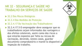 NR 32 - SEGURANÇA E SAÚDE NO
TRABALHO EM SERVIÇOS DE SAÚDE
 32.2 Dos Riscos Biológicos
 32.2.4 Das Medidas de Proteção
 32.2.4.17 Da Vacinação dos Trabalhadores
 32.2.4.17.5 O empregador deve assegurar que os
trabalhadores sejam informados das vantagens e
dos efeitos colaterais, assim como dos riscos a
que estarão expostos por falta ou recusa de
vacinação, devendo, nestes casos, guardar
documento comprobatório e mantê-lo disponível à
inspeção do trabalho.
 