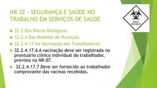NR 32 - SEGURANÇA E SAÚDE NO
TRABALHO EM SERVIÇOS DE SAÚDE
 32.2 Dos Riscos Biológicos
 32.2.4 Das Medidas de Proteção
 32.2.4.17 Da Vacinação dos Trabalhadores
 32.2.4.17.6 A vacinação deve ser registrada no
prontuário clínico individual do trabalhador,
previsto na NR-07.
 32.2.4.17.7 Deve ser fornecido ao trabalhador
comprovante das vacinas recebidas.
 