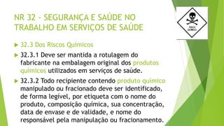 NR 32 - SEGURANÇA E SAÚDE NO
TRABALHO EM SERVIÇOS DE SAÚDE
 32.3 Dos Riscos Químicos
 32.3.1 Deve ser mantida a rotulagem do
fabricante na embalagem original dos produtos
químicos utilizados em serviços de saúde.
 32.3.2 Todo recipiente contendo produto químico
manipulado ou fracionado deve ser identificado,
de forma legível, por etiqueta com o nome do
produto, composição química, sua concentração,
data de envase e de validade, e nome do
responsável pela manipulação ou fracionamento.
 