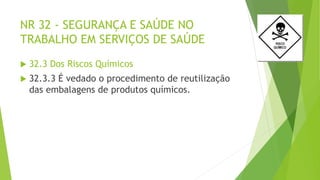 NR 32 - SEGURANÇA E SAÚDE NO
TRABALHO EM SERVIÇOS DE SAÚDE
 32.3 Dos Riscos Químicos
 32.3.3 É vedado o procedimento de reutilização
das embalagens de produtos químicos.
 