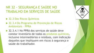 NR 32 - SEGURANÇA E SAÚDE NO
TRABALHO EM SERVIÇOS DE SAÚDE
 32.3 Dos Riscos Químicos
 32.3.4 Do Programa de Prevenção de Riscos
Ambientais – PPRA
 32.3.4.1 No PPRA dos serviços de saúde deve
constar inventário de todos os produtos químicos,
inclusive intermediários e resíduos, com indicação
daqueles que impliquem em riscos à segurança e
saúde do trabalhador.
 