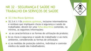 NR 32 - SEGURANÇA E SAÚDE NO
TRABALHO EM SERVIÇOS DE SAÚDE
 32.3 Dos Riscos Químicos
 32.3.4.1.1 Os produtos químicos, inclusive intermediários
e resíduos que impliquem riscos à segurança e saúde do
trabalhador, devem ter uma ficha descritiva contendo, no
mínimo, as seguintes informações:
 a) as características e as formas de utilização do produto;
 b) os riscos à segurança e saúde do trabalhador e ao meio
ambiente, considerando as formas de utilização;
 c) as medidas de proteção coletiva, individual e controle
médico da saúde dos trabalhadores;
 