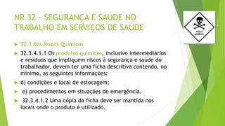 NR 32 - SEGURANÇA E SAÚDE NO
TRABALHO EM SERVIÇOS DE SAÚDE
 32.3 Dos Riscos Químicos
 32.3.4.1.1 Os produtos químicos, inclusive intermediários
e resíduos que impliquem riscos à segurança e saúde do
trabalhador, devem ter uma ficha descritiva contendo, no
mínimo, as seguintes informações:
 d) condições e local de estocagem;
 e) procedimentos em situações de emergência.
 32.3.4.1.2 Uma cópia da ficha deve ser mantida nos
locais onde o produto é utilizado.
 