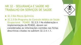 NR 32 - SEGURANÇA E SAÚDE NO
TRABALHO EM SERVIÇOS DE SAÚDE
 32.3 Dos Riscos Químicos
 32.3.5 Do Programa de Controle Médico de Saúde
Ocupacional – PCMSO 32.3.5.1 Na elaboração e
implementação do PCMSO, devem ser
consideradas as informações contidas nas fichas
descritivas citadas no subitem 32.3.4.1.1.
 