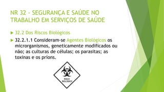 NR 32 - SEGURANÇA E SAÚDE NO
TRABALHO EM SERVIÇOS DE SAÚDE
 32.2 Dos Riscos Biológicos
 32.2.1.1 Consideram-se Agentes Biológicos os
microrganismos, geneticamente modificados ou
não; as culturas de células; os parasitas; as
toxinas e os príons.
 